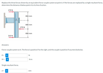 Replace the three forces shown by an equivalent force-couple system at point A. If the forces are replaced by a single resultant force,
determine the distance d below point A to its line of action.
170 N
310 N
690 mm
690 mm
270 N
690 mm
Answers:
Force-couple system at A. The force is positive if to the right, and the couple is positive if counterclockwise.
R =
i
M =
i
Single resultant force.
d = i
N
N-m
mm