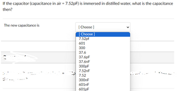 If the capacitor (capacitance in air = 7.52pF) is immersed in distilled water, what is the capacitance
then?
The new capacitance is
=
[Choose ]
[Choose ]
7.52pf
601
300
37.6
37.6pF
37.6nF
300pF
7.52nF
7.52
300nF
601nF
601pF