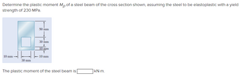 Determine the plastic moment Mp of a steel beam of the cross section shown, assuming the steel to be elastoplastic with a yield
strength of 230 MPa.
50 inm
30 inm
10 mm
10 mm
HH
10 mm
30 mm
The plastic moment of the steel beam is
KN-m.