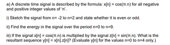 a) A discrete time signal is described by the formula: x[n] = cos(π.n) for all negative
and positive integer values of 'n'.
i) Sketch the signal from n= -2 to n=2 and state whether it is even or odd.
ii) Find the energy in the signal over the period n=0 to n=9.
iii) If the signal x[n] = cos(π.n) is multiplied by the signal z[n] = sin(π.n). What is the
resultant sequence y[n] = x[n].z[n]? (Evaluate y[n] for the values n=0 to n=4 only.)