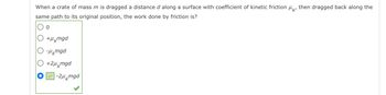 When a crate of mass m is dragged a distance d along a surface with coefficient of kinetic friction μk
same path to its original position, the work done by friction is?
0
○ +μ mgd
О -μmgd
○ +2μmgd
-2μmgd
then dragged back along the