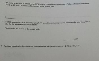 1.
An initial investment of $5000 earns 8.8% interest, compounded continuously. What will the investment be
worth in 12 years? Please round the answer to the nearest cent.
S
2. If $500 is deposited in an account paying 8.3% annual interest, compounded continuously, how long will it
take for the account to increase to $850?
Please round the answer to the nearest tenth.
years
3. Write an equation in slope-intercept form of the line that passes through (-4, 4) and (2,–7).