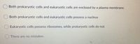 Both prokaryotic cells and eukaryotic cells are enclosed by a plasma membrane.
Both prokaryotic cells and eukaryotic cells possess a nucleus
Eukaryotic cells possess ribosomes, while prokaryotic cells do not.
There are no mistakes.
