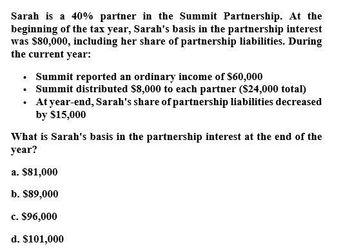 Sarah is a 40% partner in the Summit Partnership. At the
beginning of the tax year, Sarah's basis in the partnership interest
was $80,000, including her share of partnership liabilities. During
the current year:
⚫ Summit reported an ordinary income of $60,000
⚫ Summit distributed $8,000 to each partner ($24,000 total)
•
At year-end, Sarah's share of partnership liabilities decreased
by $15,000
What is Sarah's basis in the partnership interest at the end of the
year?
a. $81,000
b. $89,000
c. $96,000
d. $101,000