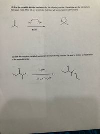 10) Give the complete, detailed mechanism for the following reaction. (Note these are the mechanisms
from exam three. They are just a reminder that there will be mechanisms on the exam).
HO
OH
КОН
11) Give the complete, detailed mechanism for the following reaction. Be sure to include an explanation
of the regiochemistry.
1) КОН
Br
2)
