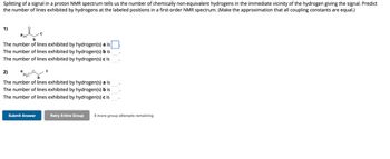 Splitting of a signal in a proton NMR spectrum tells us the number of chemically non-equivalent hydrogens in the immediate vicinity of the hydrogen giving the signal. Predict
the number of lines exhibited by hydrogens at the labeled positions in a first-order NMR spectrum. (Make the approximation that all coupling constants are equal.)
1)
ан
b
The number of lines exhibited by hydrogen(s) a is
The number of lines exhibited by hydrogen(s) b is
The number of lines exhibited by hydrogen(s) c is
a
2)
b
The number of lines exhibited by hydrogen(s) a is
The number of lines exhibited by hydrogen(s) b is
The number of lines exhibited by hydrogen(s) c is
H₂C
C
Submit Answer
Retry Entire Group 9 more group attempts remaining