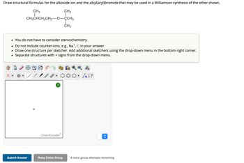 Draw structural formulas for the alkoxide ion and the alkyl(aryl)bromide that may be used in a Williamson synthesis of the ether shown.
CH3
CH3
T
CH3CHCH₂CH₂-O-CCH3
• You do not have to consider stereochemistry.
• Do not include counter-ions, e.g., Na*, I, in your answer.
• Draw one structure per sketcher. Add additional sketchers using the drop-down menu in the bottom right corner.
Separate structures with + signs from the drop-down menu.
Submit Answer
SAVIL
?
L
CH3
ChemDoodle
2 to
#[ ] در
<>
Retry Entire Group 9 more group attempts remaining