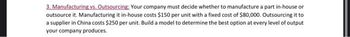 3. Manufacturing vs. Outsourcing: Your company must decide whether to manufacture a part in-house or
outsource it. Manufacturing it in-house costs $150 per unit with a fixed cost of $80,000. Outsourcing it to
a supplier in China costs $250 per unit. Build a model to determine the best option at every level of output
your company produces.