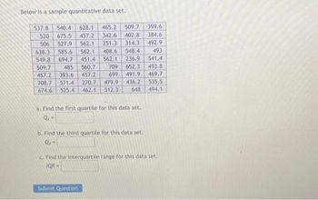 Below is a sample quantitative data set.
537.8 540.4 628.1 465.2
509.7
457.2 342.6 402.8
493
520 675.5
506 527.9 562.1 251.3 314.3
638.3 585.6 562.1 408.6 548.4
549.8 694.7 451.4 562.1 236.9
509.7 485 560.7 709 652.3
457.2 393.6 457.2
699 491.9 469.7
541.4
493.8
708.7 571.4 270.7 479.9 436.2
674.6 525.4
462.1 512.3
648
a. Find the first quartile for this data set.
Q₁ =
b. Find the third quartile for this data set.
Q₁-
399.6
384.6
492.9
Submit Question
535.5
494.1
c. Find the interquartile range for this data set.
IQR-