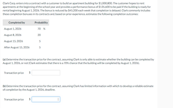 Clark Corp. enters into a contract with a customer to build an apartment building for $1,000,800. The customer hopes to rent
apartments at the beginning of the school year and provides a performance bonus of $135,600 to be paid if the building is ready for
rental beginning August 1, 2026. The bonus is reduced by $45,200 each week that completion is delayed. Clark commonly includes
these completion bonuses in its contracts and, based on prior experience, estimates the following completion outcomes:
Completed by
August 1, 2026
August 8, 2026
August 15, 2026
After August 15, 2026
Transaction price $
Probability
Transaction price
70 %
$
20
(a) Determine the transaction price for the contract, assuming Clark is only able to estimate whether the building can be completed by
August 1, 2026, or not (Clark estimates that there is a 70% chance that the building will be completed by August 1, 2026).
5
5
(b) Determine the transaction price for the contract, assuming Clark has limited information with which to develop a reliable estimate
of completion by the August 1, 2026, deadline.