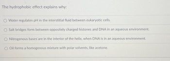 The hydrophobic effect explains why:
O Water regulates pH in the interstitial fluid between eukaryotic cells.
O Salt bridges form between oppositely charged histones and DNA in an aqueous environment.
Nitrogenous bases are in the interior of the helix, when DNA is in an aqueous environment.
Oil forms a homogenous mixture with polar solvents, like acetone.