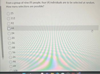 From a group of nine (9) people, four (4) individuals are to be selected at random.
How many selections are possible?
25
112
92
44
24
20
36
88
56
24
98
49
108
G