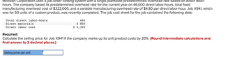 Mcewan Corporation uses a job-order costing system with a single plantwide predetermined overhead rate based on direct labor-
hours. The company based its predetermined overhead rate for the current year on 46,000 direct labor-hours, total fixed
manufacturing overhead cost of $322,000, and a variable manufacturing overhead rate of $4.80 per direct labor-hour. Job X941, which
was for 50 units of a custom product, was recently completed. The job cost sheet for the job contained the following data:
Total direct labor-hours
Direct materials
Direct labor cost
400
$ 800
$ 6,300
Required:
Calculate the selling price for Job X941 if the company marks up its unit product costs by 20%. (Round intermediate calculations and
final answer to 2 decimal places.)
Selling price per unit