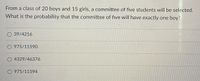 From a class of 20 boys and 15 girls, a committee of five students will be selected.
What is the probability that the committee of five will have exactly one boy?
O 39/4216
O 975/11590
O 4329/46376
O 975/11594
