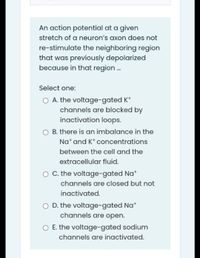 An action potential at a given
stretch of a neuron's axon does not
re-stimulate the neighboring region
that was previously depolarized
because in that region .
Select one:
O A. the voltage-gated K*
channels are blocked by
inactivation loops.
O B. there is an imbalance in the
Na* and K* concentrations
between the cell and the
extracellular fluid.
O C. the voltage-gated Na*
channels are closed but not
inactivated.
O D. the voltage-gated Na*
channels are open.
O E. the voltage-gated sodium
channels are inactivated.
