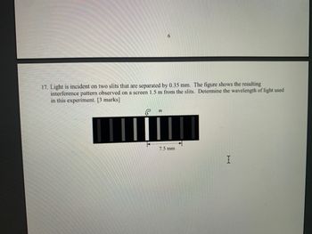 6
17. Light is incident on two slits that are separated by 0.35 mm. The figure shows the resulting
interference pattern observed on a screen 1.5 m from the slits. Determine the wavelength of light used
in this experiment. [3 marks]
m
7.5 mm
I