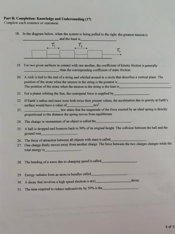 Part B: Completion: Knowledge and Understanding (17)
Complete each sentence or statement.
18. In the diagram below, when the system is being pulled to the right, the greatest tension is
T₁
and the least is
T₁₂
T3
19. For two given surfaces in contact with one another, the coefficient of kinetic friction is generally
than the corresponding coefficient of static friction.
20. A rock is tied to the end of a string and whirled around in a circle that describes a vertical plane. The
position of the stone when the tension in the string is the greatest is_
The position of the stone when the tension in the string is the least is_
21. For a planet orbiting the Sun, the centripetal force is supplied by_
22. If Earth's radius and mass were both twice their present values, the acceleration due to gravity at Earth's
surface would have a value of
23.
m/s².
law states that the magnitude of the force exerted by an ideal spring is directly
proportional to the distance the spring moves from equilibrium.
24. The change in momentum of an object is called the_
25. A ball is dropped and bounces back to 90% of its original height. The collision between the ball and the
ground was
26. The force of attraction between all objects with mass is called
27. One charge freely moves away from another charge. The force between the two charges changes while the
total energy is
28. The bending of a wave due to changing speed is called_
29. Energy radiates from an atom in bundles called
30. A decay that involves a high speed electron is a(n)_
_decay.
31. The time required to reduce radioactivity by 50% is the_
5 of 13