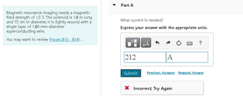 Magnetic resonance imaging needs a magnetic
field strength of 1.5 T. The solenoid is 1.8 m long
and 75 cm in diameter. It is tightly wound with a
single layer of 1.80-mm-diameter
superconducting wire.
You may want to review (Pages 810 - 814).
Part A
What current is needed?
Express your answer with the appropriate units.
212
μÅ
A
P ?
Submit Previous Answers Request Answer
X Incorrect, Try Again