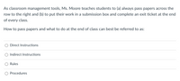 As classroom management tools, Ms. Moore teaches students to (a) always pass papers across the
row to the right and (b) to put their work in a submission box and complete an exit ticket at the end
of every class.
How to pass papers and what to do at the end of class can best be referred to as:
Direct Instructions
Indirect Instructions
Rules
Procedures
