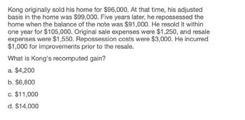 Kong originally sold his home for $96,000. At that time, his adjusted
basis in the home was $99,000. Five years later, he repossessed the
home when the balance of the note was $91,000. He resold it within
one year for $105,000. Original sale expenses were $1,250, and resale
expenses were $1,550. Repossession costs were $3,000. He incurred
$1,000 for improvements prior to the resale.
What is Kong's recomputed gain?
a. $4,200
b. $6,800
c. $11,000
d. $14,000