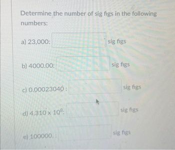 Determine the number of sig figs in the following
numbers:
a) 23,000:
b) 4000.00:
c) 0.00023040:
d) 4.310 x 108.
e) 100000.:
sig figs
sig figs
sig figs
sig figs
sig figs