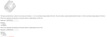 The figure provided shows a section of a very long rod of radius a = 1.11 mm and linear charge density 4.49 nC/m. The rod is inside a coaxial cylindrical shell of radius b = 8.30 mm and linear charge density -5.05 nC/m.
What is the magnitude and direction of the electric field at a radial distance of 5.80 mm?
Magnitude:
1.52*10^4 V/m
Direction:
O Inward
O Outward
What is the magnitude and direction of the electric field at a radial distance of 19.4 mm?
Magnitude: -5.19*10^2 V/m
Direction:
Inward
O Outward