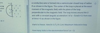 li bir
erildiği
afinda
im
E) 32
t = 0
Q
R
8
CO
a conductive wire is formed into a semicircular closed loop of radius
R as shown in the figure. The center of the loop is placed at the exact
moment of the magnetic field, with the plane of the loop
perpendicular to the magnetic field. The loop moves around the O
axis with a constant angular acceleration I of a = 5(rad/s^2) from rest
at time r=0 as shown in the figure.
starts to freeze. Here B=3 (T), R=2 (m) Maximum induced in loop
How many Volts is the electromotive force? (π = 3)
★★★