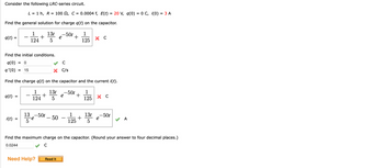 Consider the following LRC-series circuit.
Find the general solution for charge q(t) on the capacitor.
q(t): =
q(t)
L = 1 h, R = 100 , C = 0.0004 f, E(t) = 20 V, q(0) = 0 C, ¡(0) = 3 A
i(t)
=
1
124
+
1
+
124
Find the initial conditions.
q(0)
= 0
q'(0) = 15
Find the charge q(t) on the capacitor and the current i(t).
13t -50t 1
5
e
+
125
13 -50t
5
e
13t -50t
5
Need Help?
e
с
X C/s
- 50
+
Read It
1
125
хс
1
13t
+
125 5
X C
e
-50t
Find the maximum charge on the capacitor. (Round your answer to four decimal places.)
0.0244
с
A