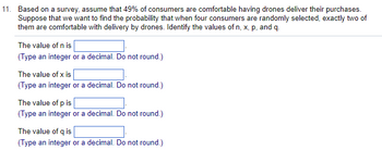 11. Based on a survey, assume that 49% of consumers are comfortable having drones deliver their purchases.
Suppose that we want to find the probability that when four consumers are randomly selected, exactly two of
them are comfortable with delivery by drones. Identify the values of n, x, p, and q.
The value of n is
(Type an integer or a decimal. Do not round.)
The value of x is
(Type an integer or a decimal. Do not round.)
The value of p is
(Type an integer or a decimal. Do not round.)
The value of q is
(Type an integer or a decimal. Do not round.)