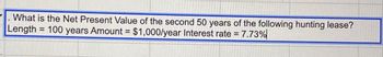 What is the Net Present Value of the second 50 years of the following hunting lease?
Length = 100 years Amount = $1,000/year Interest rate = 7.73%