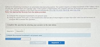 es
OptiLux is considering Investing in an automated manufacturing system. The system requires an initial Investment of $4.7 million, has a
20-year life, and will have zero salvage value. If the system is implemented, the company will save $720,000 per year in direct labor
costs. The company requires a 12% return from its Investments. (PV of $1, FV of $1, PVA of $1, and FVA of $1)
Note: Use appropriate factor(s) from the tables provided.
a. Compute the proposed investment's net present value.
b. Using the answer from part a, is the investment's Internal rate of return higher or lower than 12% ? Hint. It is not necessary to
compute TRR to answer this question.
Complete this question by entering your answers in the tabs below.
Required A Required B
Compute the proposed investment's net present value.
Net present value
Required B >