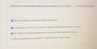 Field forces are distinctly different than contact forces in that
Select all that apply.
they are capable of acting over spatial separations
they produce an effect even when the objects experiencing them do not touch
the value is inversely proportional to the square of the separation distance
they are generally much greater in magnitude than contact forces
