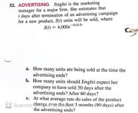 52. ADVERTISING Jingfei is the marketing
manager for a major firm. She estimates that
t days after termination of an advertising campaign
for a new product, S(t) units will be sold, where
-0.015t
S(t) = 4,000e
%3D
a. How many units are being sold at the time the
advertising ends?
b. How many units should Jingfei expect her
company to have sold 30 days after the
advertising ends? After 60 days?
c. At what average rate do sales of the product
change ayesche first 3 months (90 days) after
the advertising ends?
CS Scanned CHa
)
