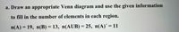 a. Draw an appropriate Venn diagram and use the given information
to fill in the number of elements in each region.
%3D
n(A) = 19, n(B) = 13, n(AUB) = 25, n(A)´ = 11
%3D
%3D
