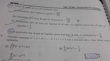 7.
ALLEN
(C)
6.
5 boys & 5 girls sit in a row randomly, then
(A) Probability that 5 girls sit together =
i=1
(B) Probability that boys & girls sit alternatively
10
(C) Probability that all boys are together & all girls are together given that all girls are
1
3
together =
56
10
(D) A particular boy & girl sit together given that boys & girls sit alternatively
Consider equation z8 + z7 + zº + .....
option(s)
8
(A) [](2-a¹) = 511
8
Σα - ai+1|
i=0
4
= 2
Target: JEE (Main + Advanced) 2020/19-01-2020/Paper-2
=
(B)
9
25
z²+z+ 1 = 0 has a non-real root a, then choose correct
Re (a') = -1/2
i=1
K
=