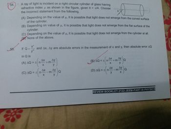 54.). A ray of light is incident on a right circular cylinder of glass having
refractive index μ as shown in the figure, given 0= /4. Choose
the incorrect statement from the following.
ox
(A) Depending on the value of u, it is possible that light does not emerge from the curved surface
of the cylinder.
(B) Depending on value of u, it is possible that light does not emerge from the flat surface of the
cylinder.
(C) Depending on the value of u, it is possible that light does not emerge from the cylinder at all.
P
None of the above.
x"
If Q=
and Ax, Ay are absolute errors in the measurement of x and y, then absolute error AQ
ym
in Q is
Ax Ay
AX Ay
=+m
(B)AQ = ± n
(A) AQ = ± n n-+m
Q
X
y
X
y
Ax
(C) AQ = ±|n
mAyc
(D)AQ = ±|n
y
X
y
REVIEW BOOKLET-2122-JEEM-PART-III-PHYSICS
55.
-r
Q
Q