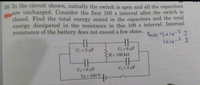 20. In the circuit shown, initially the switch is open and all the capacitors
are uncharged. Consider the first 100 s interval after the switch is
closed. Find the total energy stored in the capacitors and the total
energy dissipated in the resistance in this 100 s interval. Internal
resistance of the battery does not exceed a few ohms.
Ans: 9x10-2 J
1x10-2
C, = 3 µF
C3 6 µF
R=100 k2
C2 = 6 µF
Vo 200 V
C= 3 µF
