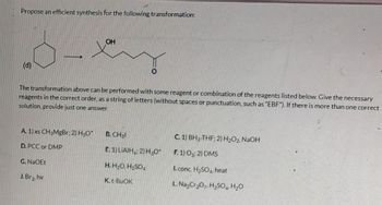 Propose an efficient synthesis for the following transformation:
(d)
A. 1) xs CH3MgBr; 2) H3O+
D. PCC or DMP
The transformation above can be performed with some reagent or combination of the reagents listed below. Give the necessary
reagents in the correct order, as a string of letters (without spaces or punctuation, such as "EBF"). If there is more than one correct
solution, provide just one answer.
G. NaOEt
OH
J. Br₂, hv
O
B. CH31
E. 1) LIAIH; 2) H₂O+
H. H₂O, H₂SO4
K. t-BuOK
C. 1) BH3-THF; 2) H₂O2, NaOH
F. 1) 03; 2) DMS
I. conc. H₂SO4, heat
L. Na₂Cr₂O7, H₂SO4 H₂O