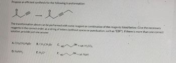 Propose an efficient synthesis for the following transformation:
i - i
=
The transformation above can be performed with some reagent or combination of the reagents listed below. Give the necessary
reagents in the correct order, as a string of letters (without spaces or punctuation, such as "EBF"). If there is more than one correct
solution, provide just one answer.
A. CH3CH₂MgBr
D. NaNH,
B. CH3CH₂Br
E.H₂O+
C. HO
F.
HO
OH
+ cat. H₂SO4
OH + cat. NaH