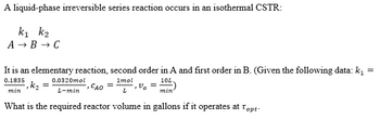 A liquid-phase irreversible series reaction occurs in an isothermal CSTR:
K₁ K₂
A → B → C
It is an elementary reaction, second order in A and first order in B. (Given the following data: k₁
=
0.1835
0.0320mol
1mol
10L
-, k₂
=
L-min - CAO =
min
,vo
L
min
What is the required reactor volume in gallons if it operates at Topt