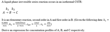 A liquid-phase irreversible series reaction occurs in an isothermal CSTR:
k1 k2
A → B → C
It is an elementary reaction, second order in A and first order in B. (Given the following data: k,
0.1835
0.0320mol
1mol
10L
,k2 =
min
CAO
L-min
L
min
Derive an expression for concentration profiles of A, B, and C respectively.
