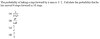 The probability of taking a step forward by a man is 1/2. Calculate the probability that he
has moved 4 steps forward in 10 steps.
1
(a)
1024
15
(b)
128
1
(c)
3
(d)
4
