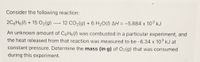 Consider the following reaction:
2C6H6() + 15 O2(g) ·
12 CO2(g) + 6 H20(I) AH = -5.884 x 103 kJ
An unknown amount of C6H6(/) was combusted in a particular experiment, and
the heat released from that reaction was measured to be -6.34 x 103 kJ at
constant pressure. Determine the mass (in g) of O2(g) that was consumed
during this experiment.
