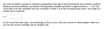 You want to obtain a sample to estimate a population mean age of the incoming fall term transfer students.
Based on previous evidence, you believe the population standard deviation is approximately o = 5.4. You
would like to be 90% confident that your estimate is within 1.8 of the true population mean. How large of a
sample size is required?
n =
Do not round between steps. Use technology to find z-score. Give your answer in whole people. Make sure
you use the correct rounding rule for samples size.