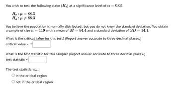 You wish to test the following claim (Ha) at a significance level of a =
0.05.
Ho : μ = 88.3
Ha:μ #88.3
You believe the population is normally distributed, but you do not know the standard deviation. You obtain
a sample of size n = 119 with a mean of M = 84.4 and a standard deviation of SD = 14.1.
What is the critical value for this test? (Report answer accurate to three decimal places.)
critical value = +
What is the test statistic for this sample? (Report answer accurate to three decimal places.)
test statistic =
The test statistic is...
O in the critical region
not in the critical region