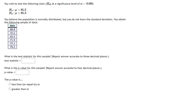 You wish to test the following claim (Ha) at a significance level of a = 0.005.
Ho: μ = 65.2
Ha : μ > 65.2
You believe the population is normally distributed, but you do not know the standard deviation. You obtain
the following sample of data:
data
88.8
72.2
62.2
71.9
77.1
79.2
What is the test statistic for this sample? (Report answer accurate to three decimal places.)
test statistic =
What is the p-value for this sample? (Report answer accurate to four decimal places.)
p-value =
The p-value is...
O less than (or equal to) a
O greater than a