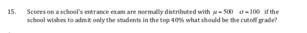 o = 100 if the
Scores on a school's entrance exam are normally distributed with u= 500
school wishes to admit only the students in the top 40% what should be the cutoff grade?
15.
