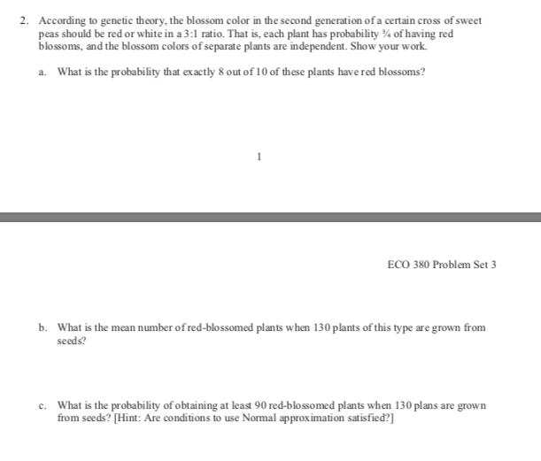 2.
According to genetic theory, the blossom color in the second generation of a certain cross of sweet
peas should be red or white in a 3:1 ratio. That is, each plant has probability 4 of having red
blossoms, and the bloss om colors of separate plants are independent. Show your work.
a.What is the probability that exactly 8 out of 1 0 of these plants have red blossoms?
ECO 380 Problem Set 3
What is the mean number of red-blossomed plants when 130 plants of this type are grown from
b.
seeds?
What is the probability of obtaining at least 90 red-blosso med plants when 130 plans are grown
from seeds? (Hint: Are conditions to use Normal approximation satisfied?
c.
