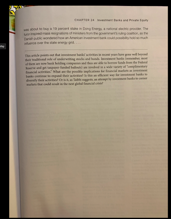 CHAPTER 24 Investment Banks and Private Equity
was about to buy a 19 percent stake in Dong Energy, a national electric provider. The
furor inspired mass resignations of ministers from the government's ruling coalition, as the
Danish public wondered how an American investment bank could possibility hold so much
influence over the state energy grid. ..
nu
This article points out that investment banks' activities in recent years have gone well beyond
their traditional role of underwriting stocks and bonds. Investment banks (remember, most
of them are now bank holding companies and thus are able to borrow funds from the Federal
Reserve and get taxpayer-funded bailouts) are involved in a wide variety of "complimentary
financial activities." What are the possible implications for financial markets as investment
banks continue to expand their activities? Is this an efficient way for investment banks to
diversify their activities? Or is it, as Taibbi suggests, an attempt by investment banks to corner
markets that could result in the next global financial crisis?
