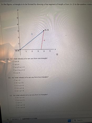 In the figure, a triangle is to be formed by drawing a line segment of length a from (4, 3) to the positive x-axis.
y
10.
5
4
52°F
3
2
(0,0)
O a ≥ 3
Oa 25, a = 3
Oa> 4, a = 3
az 4
1
3<a<5
3 <a ≤4
00<a<5
5
(a) For what value(s) of a can you form one triangle?
a 25
2
DETAILS
(b) For what value(s) of a can you form two triangles?
Oa> 3
O4<a 5
3
(4,3)
4
(c) For what value(s) of a can you form no triangles?
00<a<5
00<a<3
a = 3
00<a<4
00<a ≤3
LARTRIG113.1.036.
5
Q Search